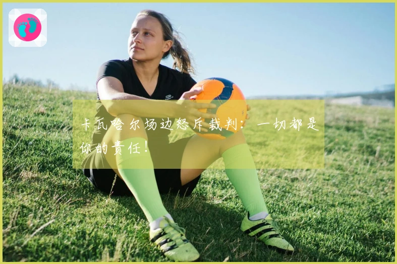 卡瓦哈尔场边怒斥裁判：一切都是你的责任！