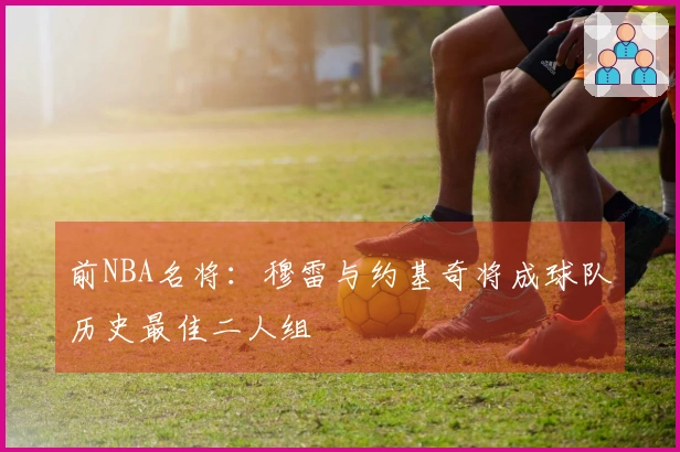 前NBA名将：穆雷与约基奇将成球队历史最佳二人组