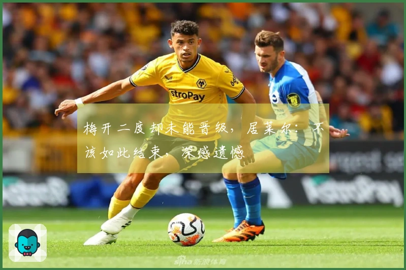梅开二度却未能晋级，居莱尔：不该如此结束，深感遗憾