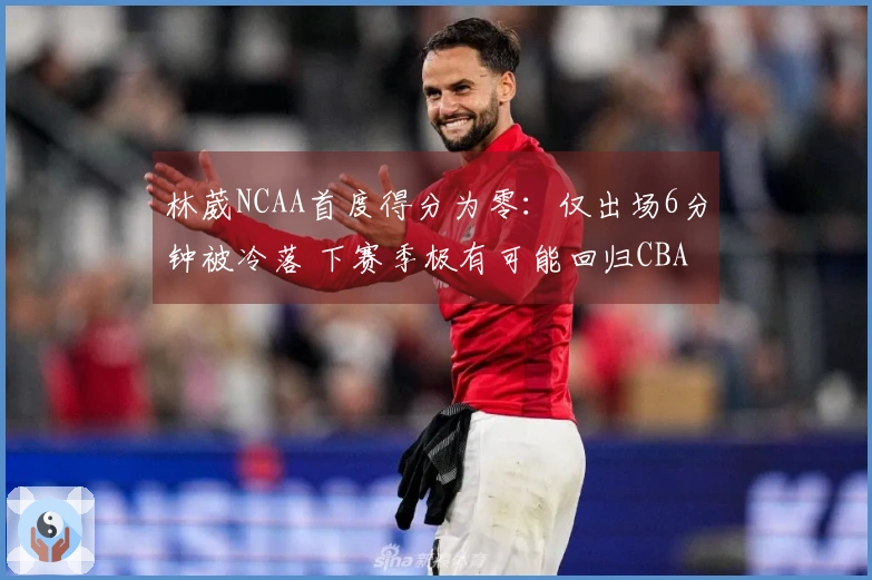 林葳NCAA首度得分为零：仅出场6分钟被冷落 下赛季极有可能回归CBA