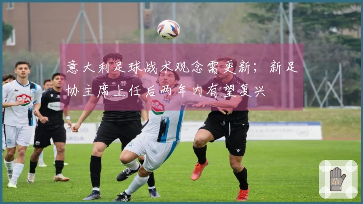 意大利足球战术观念需更新；新足协主席上任后两年内有望复兴