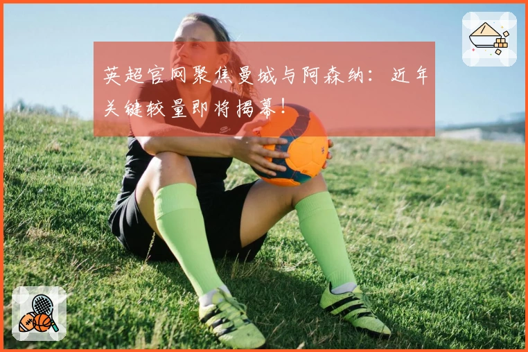 英超官网聚焦曼城与阿森纳：近年关键较量即将揭幕！