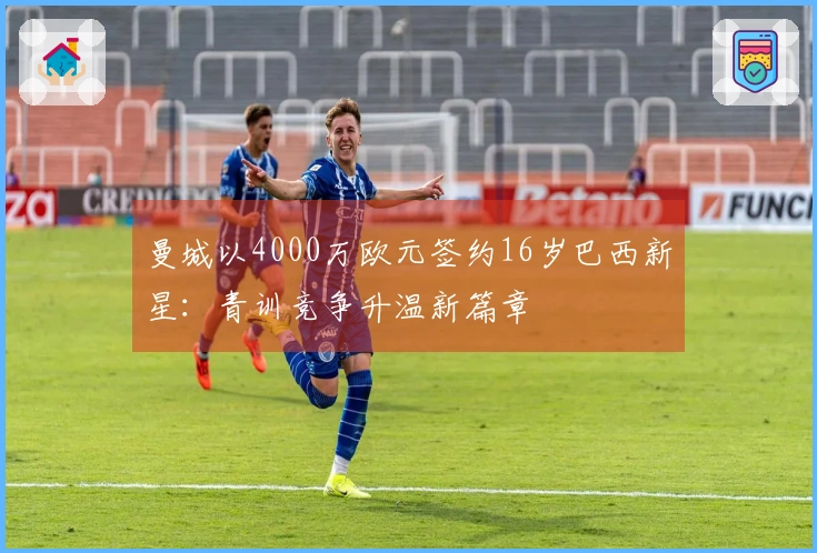 曼城以4000万欧元签约16岁巴西新星：青训竞争升温新篇章