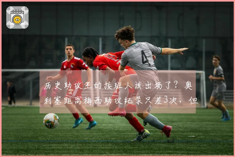 历史助攻王的接班人该出场了？奥利塞距离梅西助攻纪录只差3次，但已缺阵近20场。