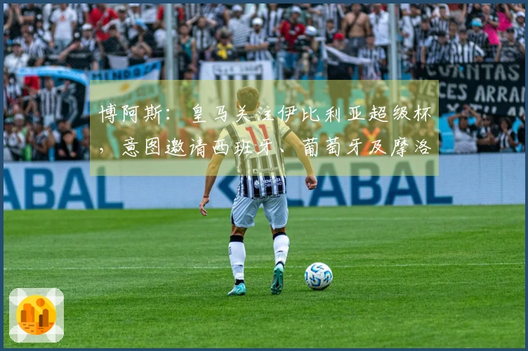 博阿斯：皇马关注伊比利亚超级杯，意图邀请西班牙、葡萄牙及摩洛哥球队参赛