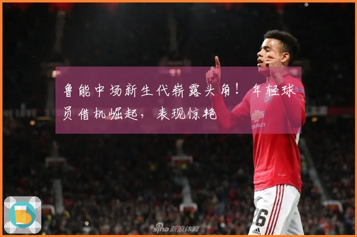 鲁能中场新生代崭露头角！年轻球员借机崛起，表现惊艳