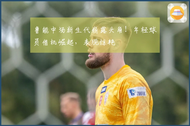 鲁能中场新生代崭露头角！年轻球员借机崛起，表现惊艳