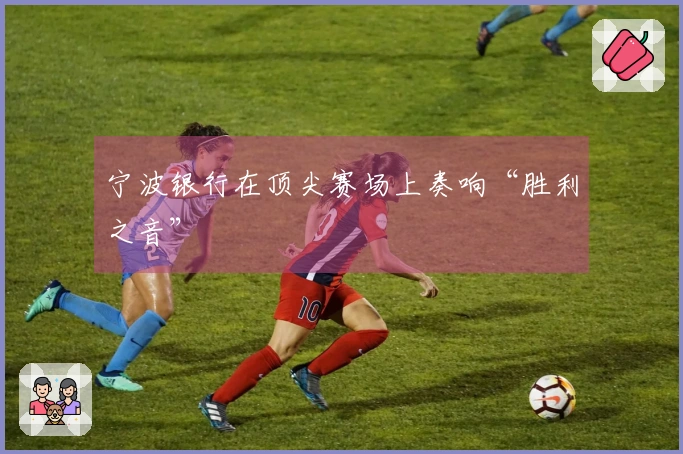 宁波银行在顶尖赛场上奏响“胜利之音”