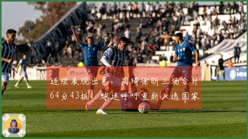 连续表现出色，周琦徐昕三场合计64分43板，球迷呼吁重新入选国家队