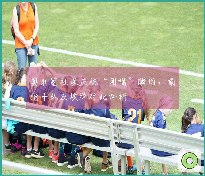奥利塞社媒庆祝“闭嘴”瞬间，前枪手队友埃泽对此评析