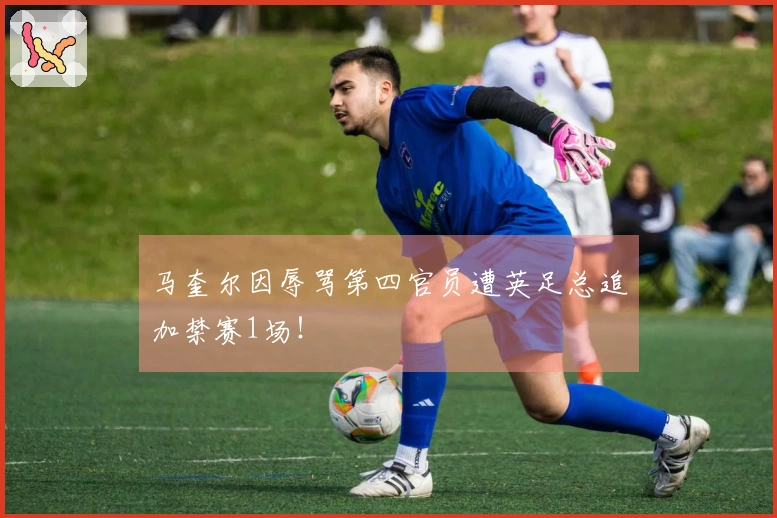 马奎尔因辱骂第四官员遭英足总追加禁赛1场！