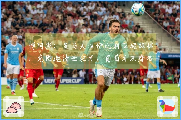 博阿斯：皇马关注伊比利亚超级杯，意图邀请西班牙、葡萄牙及摩洛哥球队参赛