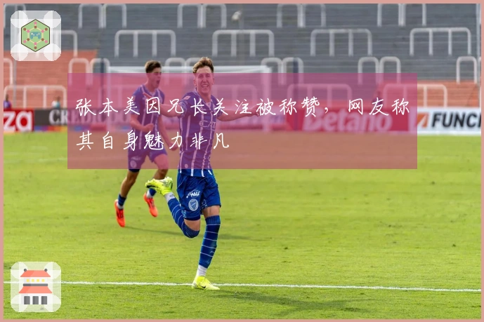张本美因兄长关注被称赞，网友称其自身魅力非凡