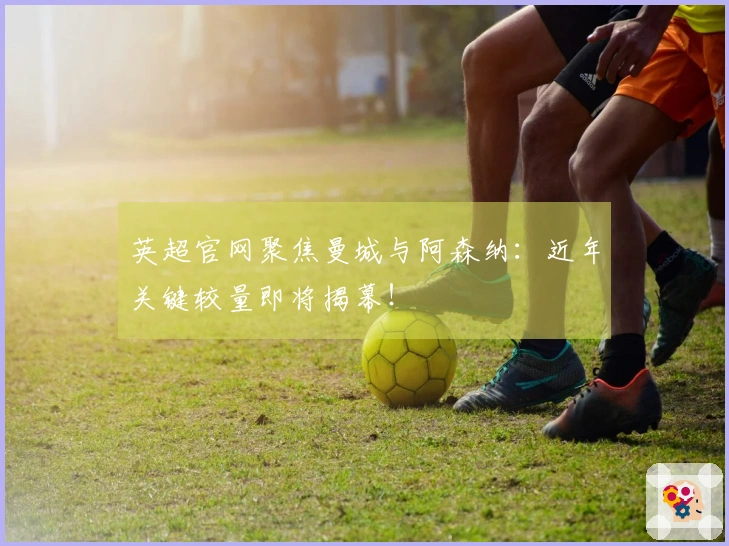 英超官网聚焦曼城与阿森纳：近年关键较量即将揭幕！